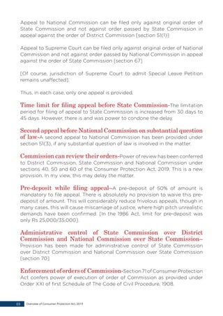 Appeal to National Commission can be filed only against original order of
State Commission and not against order passed by State Commission in
appeal against the order of District Commission [section 51(1)]
Appeal to Supreme Court can be filed only against original order of National
Commission and not against order passed by National Commission in appeal
against the order of State Commission [section 67]
[Of course, jurisdiction of Supreme Court to admit Special Leave Petition
remains unaffected].
Thus, in each case, only one appeal is provided.
Time limit for filing appeal before State Commission-The limitation
period for filing of appeal to State Commission is increased from 30 days to
45 days. However, there is and was power to condone the delay.
Second appeal before National Commission on substantial question
of law-A second appeal to National Commission has been provided under
section 51(3), if any substantial question of law is involved in the matter.
Commission can review their orders-Power of review has been conferred
to District Commission, State Commission and National Commission under
sections 40, 50 and 60 of the Consumer Protection Act, 2019. This is a new
provision. In my view, this may delay the matter.
Pre-deposit while filing appeal–A pre-deposit of 50% of amount is
mandatory to file appeal. There is absolutely no provision to waive this pre-
deposit of amount. This will considerably reduce frivolous appeals, though in
many cases, this will cause miscarriage of justice, where high pitch unrealistic
demands have been confirmed. [In the 1986 Act, limit for pre-deposit was
only Rs 25,000/35,000].
Administrative control of State Commission over District
Commission and National Commission over State Commission–
Provision has been made for administrative control of State Commission
over District Commission and National Commission over State Commission
[section 70]
Enforcementofordersof Commission-Section71ofConsumerProtection
Act confers power of execution of order of Commission as provided under
Order XXI of first Schedule of The Code of Civil Procedure, 1908.
Overview of Consumer Protection Act, 201903
 