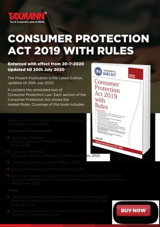 BUY NOW
CONSUMER PROTECTION
ACT 2019 WITH RULES
Enforced with effect from 20-7-2020
Updated till 20th July 2020
The Present Publication is the Latest Edition,
updated till 20th July 2020.
It contains the annotated text of
Consumer Protection Law. Each section of the
Consumer Protection Act shows the
related Rules. Coverage of this book includes:
Overview of the Consumer Protection Act 2019,
with dates of enforcement
Consumer Protection Rules:
Consumer Protection
(Central Consumer Protection Council)
Rules, 2020
Consumer Protection
(Consumer Disputes Redressal Commission) Rules, 2020
Consumer Protection (General) Rules, 2020
Consumer Protection (Mediation) Rules, 2020
Consumer Protection (Salary, Allowances and Conditions of Service of
President and Members of the State Commission and District Commission)
Model Rules, 2020
Tables:
Tables showing sections of the Consumer Protection Act 2019
 corresponding provisions of Consumer Protection Act 1986
and vice-versa
Tables showing the date of enforcement of sections of the
Consumer Protection Act 2019
 