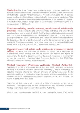 Mediation-The State Government shall establish a consumer mediation cell
to be attached to each of the District Commissions and the State Commissions
of that State – Section 72(1) of Consumer Protection Act, 2019. If both parties
agree, the District/State Commission shall refer the matter to mediation. This
is similar to lok-adalat and may expedite procedure of settlement of dispute.
If mediation fails, matter will go back to District/State Commission [This is a
new provision in 2019 Act].
Provisions relating to unfair contract, restrictive and unfair trade
practices-Provisions relating to unfair contract, restrictive and unfair trade
practices have been made in the 2019 Act. Provisions relating to unfair contract
[section 2(46)] are new provisions. Section 49(2) and 59(2) of the 2019 act
gives power to the State Commission and National Commission respectively
to declare any terms of contract, which is unfair to any consumer, to be null
and void. Provisions relating to restrictive trade practice [section 2(42) and
unfair trade practices [section 2(47) were in the 1986 Act also.
Measures to prevent unfair trade practices in e-commerce, direct
selling, etc.-For the purposes of preventing unfair trade practices in
e-commerce, direct selling and also to protect the interest and rights of
consumers, the Central Government may take such measures in the manner
as may be prescribed – Section 94 of Consumer Protection Act, 2019 [This
section not notified and not made effective]
Central Consumer Protection Authority [Central Authority]-
Sections 10 to 27 of Consumer Protection Act, 2019 deal with provisions
relating to Central Consumer Protection Authority [Central Authority], to
regulate matters relating to violation of rights of consumers, unfair trade
practices and false or misleading advertisements which are prejudicial to the
interests of public and consumers and to promote, protect and enforce the
rights of consumers as a class.
The Central Authority shall consist of a Chief Commissioner and other
members. These provisions are not so far notified and not made effective.
Wide powers have been conferred on Central Authority.
[This is new provision under the 2019 Act, not made effective till 20-7-2020]
Overview of Consumer Protection Act, 201905
 
