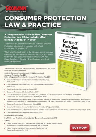 CONSUMER PROTECTION
LAW  PRACTICE
The Present Publication is the Latest Edition, updated till 28th July 2020.
Coverage of this book includes:
Guide to Consumer Protection Act, 2019 [Commentary]
Consumer Protection Act, 2019
Rules  Regulation Framed under Consumer Protection Act, 2019
Consumer Protection (Central Consumer Protection Council)
Rules, 2020
Consumer Protection (Consumer Disputes Redressal Commissions)
Rules, 2020
Consumer Protection (General) Rules, 2020
Consumer Protection (Mediation) Rules, 2020
Consumer Protection (Salary, Allowances and Conditions of Service of President and Members of the State
Commission and District Commission) Model Rules, 2020
Consumer Protection (Qualification for Appointment, Method of Recruitment, Procedure of Appointment, Term of Office,
Resignation and Removal of the President and Members of the State Commission and District Commission) Rules, 2020
Consumer Protection (E-Commerce) Rules, 2020
Consumer Protection (Consumer Commission Procedure) Regulation, 2020
Consumer Protection (Administrative Control over the State Commission and the District Commission) Regulation, 2020
Consumer Protection (Mediation) Regulations, 2020
Circulars and Notifications
Draft Rules and Regulations Framed under Consumer Protection Act, 2019
Tables:
Tables showing sections of the Consumer Protection Act 2019  corresponding
provisions of Consumer Protection Act 1986 and vice-versa
Tables showing the date of enforcement of sections of the
Consumer Protection Act 2019
A Comprehensive Guide to New Consumer
Protection Law | Enforced with effect
from 20-7-2020/24-7-2020
This book is a Comprehensive Guide to New Consumer
Protection Law, which is enforced with effect
from 20-7-2020/24-7-2020.
What sets this book apart is the compact-comprehensive-
commentary supplemented by compilation of annotated
text of the new Consumer Protection Law with Act,
Rules, Regulation, Circulars  Notifications and Draft
Rules  Regulations.
BUY NOW
 