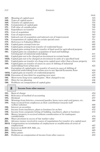 I-11 Contents
PAGE
167. Meaning of capital asset 525
168. Types of capital assets 529
169. Transfer of capital asset 532
170. Computation of capital gain 546
171. Full value of consideration 549
172. Expenditure on transfer 551
173. Cost of acquisition 552
174. Cost of improvement 565
175. Indexed cost of acquisition and indexed cost of improvement 567
176. Computation of capital gain in certain special cases 571
177. Reference to Valuation Officer 601
178. Capital gains exempt from tax 602
179. Capital gains arising from transfer of residential house 603
180. Capital gains arising from the transfer of land used for agricultural purpose 609
181. Capital gains on compulsory acquisition of land and buildings
forming part of industrial undertaking 611
182. Capital gain not to be charged on investment in certain bonds 612
182A. Capital gain not to be charged on investment in units of a specified fund 615
183. Capital gains on transfer of a long-term capital asset other than a house property 616
184. Capital gains on transfer of assets in cases of shifting of industrial
undertaking from urban area 622
185. Exemption of capital gains on transfer of assets in cases of shifting of
industrial undertaking from urban area to any Special Economic Zone 624
185A. Capital gain on transfer of residential property 625
185B. Extension of time-limit for acquiring new asset 629
186. Short-term/long-term capital gains - How charged to tax 630
187. Hints for tax planning 646
188. Problems on computation of capital gains 648
8 Income from other sources
191. Basis of charge 654
192. Relevance of method of accounting 657
193. Dividend 657
194. Winnings from lotteries, crossword puzzles, horse races and card games, etc. 666
195. Sum received from employees as their contribution towards staff
welfare schemes 668
196. Interest on securities 668
197. Income from machinery, plant or furniture let on hire 672
198. Income from composite letting of building, machinery, plant or furniture 672
199. Money/property is received without consideration or for inadequate
consideration 674
200. Share premium in excess of fair market value 684
201. Advance money received in course of negotiations for transfer of a capital asset 687
201A. Compensation on termination of employment or modification of terms of
employment 687
202. Interest on KVP, IVP, NSC, etc. 687
203. Deductions 689
204. Other points 691
205. Problems on computation of income from other sources 692
 