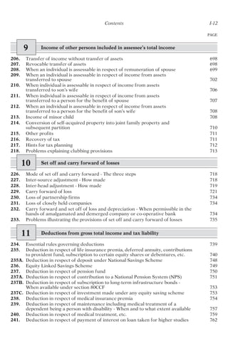 Contents I-12
PAGE
9 Income of other persons included in assessee’s total income
206. Transfer of income without transfer of assets 698
207. Revocable transfer of assets 698
208. When an individual is assessable in respect of remuneration of spouse 699
209. When an individual is assessable in respect of income from assets
transferred to spouse 702
210. When individual is assessable in respect of income from assets
transferred to son’s wife 706
211. When individual is assessable in respect of income from assets
transferred to a person for the benefit of spouse 707
212. When an individual is assessable in respect of income from assets
transferred to a person for the benefit of son’s wife 708
213. Income of minor child 708
214. Conversion of self-acquired property into joint family property and
subsequent partition 710
215. Other profits 711
216. Recovery of tax 711
217. Hints for tax planning 712
218. Problems explaining clubbing provisions 713
10 Set off and carry forward of losses
226. Mode of set off and carry forward - The three steps 718
227. Inter-source adjustment - How made 718
228. Inter-head adjustment - How made 719
229. Carry forward of loss 721
230. Loss of partnership firms 734
231. Loss of closely held companies 734
232. Carry forward and set off of loss and depreciation - When permissible in the
hands of amalgamated and demerged company or co-operative bank 734
233. Problems illustrating the provisions of set off and carry forward of losses 735
11 Deductions from gross total income and tax liability
234. Essential rules governing deductions 739
235. Deduction in respect of life insurance premia, deferred annuity, contributions
to provident fund, subscription to certain equity shares or debentures, etc. 740
235A. Deduction in respect of deposit under National Savings Scheme 748
236. Equity Linked Savings Scheme 749
237. Deduction in respect of pension fund 750
237A. Deduction in respect of contribution to a National Pension System (NPS) 751
237B. Deduction in respect of subscription to long-term infrastructure bonds -
When available under section 80CCF 753
237C. Deduction in respect of investment made under any equity saving scheme 753
238. Deduction in respect of medical insurance premia 754
239. Deduction in respect of maintenance including medical treatment of a
dependent being a person with disability - When and to what extent available 757
240. Deduction in respect of medical treatment, etc. 759
241. Deduction in respect of payment of interest on loan taken for higher studies 762
 
