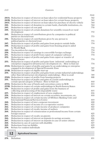 241A. Deduction in respect of interest on loan taken for residential house property 762
241B. Deduction in respect of interest on loan taken for certain house property 763
241C. Deduction in respect of interest on loan taken for purchase of electric vehicle 764
242. Deduction in respect of donation to certain funds, charitable institutions, etc. 764
243. Deduction in respect of rent paid 770
244. Deduction in respect of certain donations for scientific research or rural
development 772
245. Deduction in respect of contributions given by companies to political
parties or electoral trust 773
246. Deduction in respect of contributions given by any person to
political parties or electoral trust 773
247. Deduction in respect of profits and gains from projects outside India 774
248. Deduction in respect of profits and gains from housing projects aided
by World Bank 774
249. Tax incentives for exports 774
250. Deduction in respect of earnings in convertible foreign exchange 774
251. Deduction in respect of profit from export of computer software 774
252. Deduction in respect of profits and gains from export or transfer of
films software 774
253. Deduction in respect of profits and gains from industrial undertaking or
enterprises engaged in infrastructure development etc. - How to find out 774
253A. Deductions in respect of profits and gains by an undertaking or enterprise
engaged in development of Special Economic Zone 787
253B. Deduction in respect of eligible start-up 788
254. Deduction in respect of profits and gains from certain industrial undertakings
other than infrastructure development undertakings - How to avail 789
254A. Deduction in respect of profits from housing projects 808
255. Deduction in respect of profits and gains of certain undertakings in
certain special category of States - How to find out 810
255A. Deduction in the case of hotels and convention centre in NCR 813
255B. Deduction in respect of certain undertakings in North-Eastern States 814
256. Deduction in respect of profits and gains from the business of
collecting and processing of bio-degradable waste 815
257. Deduction in respect of employment of new employees 816
258. Deduction in respect of interest on certain securities, investments, etc. 818
259. Deduction in respect of certain income of Offshore Banking Units and
International Financial Services Centre 819
260. Deduction in respect of inter-corporate investment 820
261. Deduction in respect of income of a co-operative society 822
262. Deduction in respect of certain income of producer companies 822
263. Deduction in respect of royalty income of authors 823
264. Deduction in respect of remuneration or professional income from certain
foreign sources 825
265. Deduction in respect of royalty on patents 825
266. Deduction in respect of interest on deposits in savings accounts 826
267. Deduction in respect of interest on deposits in case of senior citizens 827
268. Deduction in case of a person with disability 827
269. Deductions from tax liability 829
270. Rebate for resident individuals 829
12 Agricultural income
278. Definition 831
I-13 Contents
PAGE
 