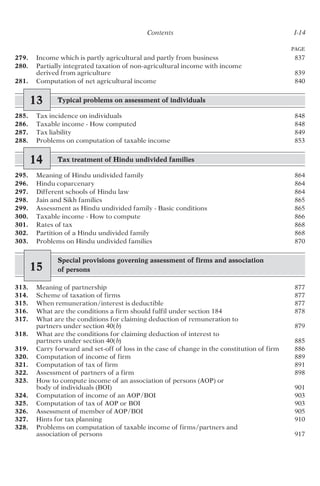 PAGE
Contents I-14
279. Income which is partly agricultural and partly from business 837
280. Partially integrated taxation of non-agricultural income with income
derived from agriculture 839
281. Computation of net agricultural income 840
13 Typical problems on assessment of individuals
285. Tax incidence on individuals 848
286. Taxable income - How computed 848
287. Tax liability 849
288. Problems on computation of taxable income 853
14 Tax treatment of Hindu undivided families
295. Meaning of Hindu undivided family 864
296. Hindu coparcenary 864
297. Different schools of Hindu law 864
298. Jain and Sikh families 865
299. Assessment as Hindu undivided family - Basic conditions 865
300. Taxable income - How to compute 866
301. Rates of tax 868
302. Partition of a Hindu undivided family 868
303. Problems on Hindu undivided families 870
15
Special provisions governing assessment of firms and association
of persons
313. Meaning of partnership 877
314. Scheme of taxation of firms 877
315. When remuneration/interest is deductible 877
316. What are the conditions a firm should fulfil under section 184 878
317. What are the conditions for claiming deduction of remuneration to
partners under section 40(b) 879
318. What are the conditions for claiming deduction of interest to
partners under section 40(b) 885
319. Carry forward and set-off of loss in the case of change in the constitution of firm 886
320. Computation of income of firm 889
321. Computation of tax of firm 891
322. Assessment of partners of a firm 898
323. How to compute income of an association of persons (AOP) or
body of individuals (BOI) 901
324. Computation of income of an AOP/BOI 903
325. Computation of tax of AOP or BOI 903
326. Assessment of member of AOP/BOI 905
327. Hints for tax planning 910
328. Problems on computation of taxable income of firms/partners and
association of persons 917
 