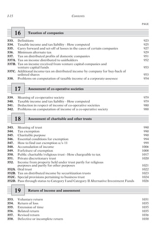 I-15 Contents
PAGE
16 Taxation of companies
333. Definitions 923
334. Taxable income and tax liability - How computed 925
335. Carry forward and set-off of losses in the cases of certain companies 927
336. Minimum alternate tax 929
337. Tax on distributed profits of domestic companies 951
337A. Tax on income distributed to unitholders 952
337B. Tax on income received from venture capital companies and
venture capital funds 953
337C. Additional income-tax on distributed income by company for buy-back of
unlisted shares 953
338. Problems on computation of taxable income of a corporate-assessee 954
17 Assessment of co-operative societies
339. Meaning of co-operative society 979
340. Taxable income and tax liability - How computed 979
341. Deduction in respect of income of co-operative societies 980
342. Problems on computation of income of a co-operative society 988
18 Assessment of charitable and other trusts
343. Meaning of trust 990
344. Tax exemption 990
345. Charitable purpose 990
346. Essential conditions for exemption 994
347. How to find out exemption u/s 11 999
348. Accumulation of income 1006
349. Forfeiture of exemption 1008
350. Public charitable/religious trust - How chargeable to tax 1017
351. Private discretionary trust 1020
352. Income from property held under trust partly for religious
purposes and partly for other purposes 1021
352A. Oral trust 1022
352B. Tax on distributed income by securitization trusts 1023
352C. Special provisions pertaining to business trust 1024
352D. Pass through status to Category I and Category II Alternative Investment Funds 1026
19 Return of income and assessment
353. Voluntary return 1031
354. Return of loss 1035
355. Extension of time 1035
356. Belated return 1035
357. Revised return 1036
358. Defective or incomplete return 1038
 