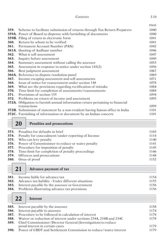 Contents I-16
PAGE
359. Scheme to facilitate submission of returns through Tax Return Preparers 1040
359A. Power of Board to dispense with furnishing of documents 1040
359B. Filing of return in electronic form 1041
360. Return by whom to be verified 1041
361. Permanent Account Number (PAN) 1042
361A. Quoting of Aadhaar number 1046
362. What is self-assessment 1047
363. Inquiry before assessment 1049
364. Summary assessment without calling the assessee 1053
365. Assessment in response to notice under section 143(2) 1056
366. Best judgment assessment 1067
366A. Reference to dispute resolution panel 1069
367. Income escaping assessment and self-assessments 1071
368. Issue of notice for reassessment under section 148 1078
369. What are the provisions regarding rectification of mistake 1084
370. Time limit for completion of assessments/reassessments 1088
371. Provisions of section 155 1094
372. Problems on return of income and assessment 1095
372A. Obligation to furnish annual information return pertaining to financial
transactions 1099
372B. Submission of statement by a non-resident having liaison office in India 1101
372C. Furnishing of information or document by an Indian concern 1101
20 Penalties and prosecutions
373. Penalties for defaults in brief 1103
374. Penalty for concealment/under-reporting of Income 1114
375. Who can levy penalty 1140
376. Power of Commissioner to reduce or waive penalty 1141
377. Procedure for imposition of penalty 1145
378. Time-limit for completion of penalty proceedings 1146
379. Offences and prosecutions 1148
380. Onus of proof 1152
21 Advance payment of tax
381. Income liable for advance tax 1154
382. Advance tax liability - Under different situations 1155
383. Interest payable by the assessee or Government 1156
384. Problems illustrating advance tax provisions 1156
22 Interest
385. Interest payable by the assessee 1158
386. Interest payable to assessee 1174
387. Procedure to be followed in calculation of interest 1178
388. Waiver or reduction of interest under sections 234A, 234B and 234C 1178
389. Chief Commissioner/Director General (Investigation) to reduce
penal interest in certain cases 1179
390. Power of CBDT and Settlement Commission to reduce/waive interest 1179
 