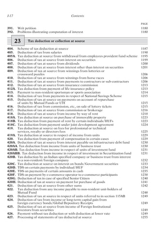 I-17 Contents
PAGE
391. Writ petition 1180
392. Problems illustrating computation of interest 1180
23 Tax deduction or collection at source
404. Scheme of tax deduction at source 1187
405. Deduction of tax from salaries 1190
405A. Tax deduction at source from withdrawal from employees provident fund scheme 1195
406. Deduction of tax at source from interest on securities 1199
407. Deduction of tax at source from dividends 1200
408. Deduction of tax at source from interest other than interest on securities 1201
409. Deduction of tax at source from winnings from lotteries or
crossword puzzles 1206
410. Deduction of tax at source from winnings from horse races 1206
411. Deduction of tax at source from payments to contractors or sub-contractors 1206
412. Deduction of tax at source from insurance commission 1213
412A. Tax deduction from payment of life insurance policy 1213
413. Payment to non-resident sportsman or sports association 1214
414. Deduction of tax from payments in respect of National Savings Scheme 1215
415. Deduction of tax at source on payments on account of repurchase
of units by Mutual Funds or UTI 1215
416. Deduction of tax from commission, etc., on sale of lottery tickets 1215
417. Deduction of tax at source from commission or brokerage 1216
418. Deduction of tax at source from income by way of rent 1218
418A. Tax deduction at source on purchase of immovable property 1223
418B. Tax deduction from payment of rent by certain individuals/HUFs 1223
418C. Tax deduction from payment under joint development agreement 1224
419. Tax deduction at source on fees for professional or technical
services, royalty or directors fees 1225
419A. Tax deduction at source in respect of income from units 1229
420. Tax deduction from payment of compensation in certain cases 1229
420A. Deduction of tax at source from interest payable on infrastructure debt fund 1230
420AA. Tax deduction from income from units of business trust 1230
420AB. Tax deduction from income in respect of units of investment fund 1231
420ABB. Tax deduction from income in respect of investment in Securitization fund 1231
420B. Tax deduction by an Indian specified company or business trust from interest
to a non-resident/foreign company 1232
420C. Tax deduction at source on interest on bonds/Government securities 1233
420D. TDS on certain payments by individual/HUF 1234
420E. TDS on payments of certain amounts in cash 1235
420F. TDS on payment by e-commerce operator to e-commerce participants 1238
420G. Deduction of tax in case of specified Senior Citizen 1240
420H. Deduction of tax at source on payment for purchase of goods 1241
421. Deduction of tax at source from other sums 1242
422. Tax deduction from any income payable to non-resident unit-holders of
Mutual Fund 1248
423. Deduction of tax at source in respect of units referred to in section 115AB 1249
424. Deduction of tax from income or long-term capital gain from
foreign currency bonds/Global Depository Receipts 1249
425. Deduction of tax at source from income of Foreign Institutional
Investors from securities 1249
426. Payment without tax deduction or with deduction at lower rate 1249
427. Processing of statements of tax deducted at source 1255
 