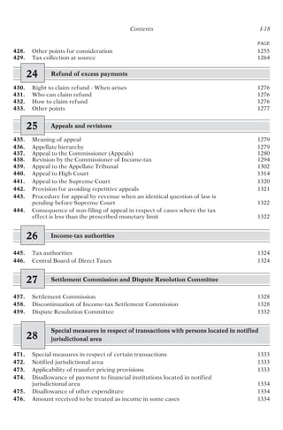 Contents I-18
428. Other points for consideration 1255
429. Tax collection at source 1264
24 Refund of excess payments
430. Right to claim refund - When arises 1276
431. Who can claim refund 1276
432. How to claim refund 1276
433. Other points 1277
25 Appeals and revisions
435. Meaning of appeal 1279
436. Appellate hierarchy 1279
437. Appeal to the Commissioner (Appeals) 1280
438. Revision by the Commissioner of Income-tax 1294
439. Appeal to the Appellate Tribunal 1302
440. Appeal to High Court 1314
441. Appeal to the Supreme Court 1320
442. Provision for avoiding repetitive appeals 1321
443. Procedure for appeal by revenue when an identical question of law is
pending before Supreme Court 1322
444. Consequence of non-filing of appeal in respect of cases where the tax
effect is less than the prescribed monetary limit 1322
26 Income-tax authorities
445. Tax authorities 1324
446. Central Board of Direct Taxes 1324
27 Settlement Commission and Dispute Resolution Committee
457. Settlement Commission 1328
458. Discontinuation of Income-tax Settlement Commission 1328
459. Dispute Resolution Committee 1332
28
Special measures in respect of transactions with persons located in notified
jurisdictional area
471. Special measures in respect of certain transactions 1333
472. Notified jurisdictional area 1333
473. Applicability of transfer pricing provisions 1333
474. Disallowance of payment to financial institutions located in notified
jurisdictional area 1334
475. Disallowance of other expenditure 1334
476. Amount received to be treated as income in some cases 1334
PAGE
 