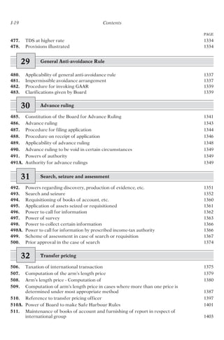 I-19 Contents
PAGE
477. TDS at higher rate 1334
478. Provisions illustrated 1334
29 General Anti-avoidance Rule
480. Applicability of general anti-avoidance rule 1337
481. Impermissible avoidance arrangement 1337
482. Procedure for invoking GAAR 1339
483. Clarifications given by Board 1339
30 Advance ruling
485. Constitution of the Board for Advance Ruling 1341
486. Advance ruling 1343
487. Procedure for filing application 1344
488. Procedure on receipt of application 1346
489. Applicability of advance ruling 1348
490. Advance ruling to be void in certain circumstances 1349
491. Powers of authority 1349
491A. Authority for advance rulings 1349
31 Search, seizure and assessment
492. Powers regarding discovery, production of evidence, etc. 1351
493. Search and seizure 1352
494. Requisitioning of books of account, etc. 1360
495. Application of assets seized or requisitioned 1361
496. Power to call for information 1362
497. Power of survey 1363
498. Power to collect certain information 1366
498A. Power to call for information by prescribed income-tax authority 1366
499. Scheme of assessment in case of search or requisition 1367
500. Prior approval in the case of search 1374
32 Transfer pricing
506. Taxation of international transaction 1375
507. Computation of the arm’s length price 1379
508. Arm’s length price - Computation of 1380
509. Computation of arm’s length price in cases where more than one price is
determined under most appropriate method 1387
510. Reference to transfer pricing officer 1397
510A. Power of Board to make Safe Harbour Rules 1401
511. Maintenance of books of account and furnishing of report in respect of
international group 1403
 