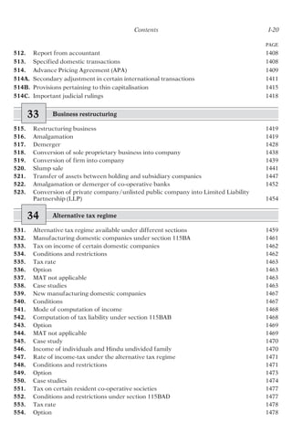 Contents I-20
512. Report from accountant 1408
513. Specified domestic transactions 1408
514. Advance Pricing Agreement (APA) 1409
514A. Secondary adjustment in certain international transactions 1411
514B. Provisions pertaining to thin capitalisation 1415
514C. Important judicial rulings 1418
33 Business restructuring
515. Restructuring business 1419
516. Amalgamation 1419
517. Demerger 1428
518. Conversion of sole proprietary business into company 1438
519. Conversion of firm into company 1439
520. Slump sale 1441
521. Transfer of assets between holding and subsidiary companies 1447
522. Amalgamation or demerger of co-operative banks 1452
523. Conversion of private company/unlisted public company into Limited Liability
Partnership (LLP) 1454
34 Alternative tax regime
531. Alternative tax regime available under different sections 1459
532. Manufacturing domestic companies under section 115BA 1461
533. Tax on income of certain domestic companies 1462
534. Conditions and restrictions 1462
535. Tax rate 1463
536. Option 1463
537. MAT not applicable 1463
538. Case studies 1463
539. New manufacturing domestic companies 1467
540. Conditions 1467
541. Mode of computation of income 1468
542. Computation of tax liability under section 115BAB 1468
543. Option 1469
544. MAT not applicable 1469
545. Case study 1470
546. Income of individuals and Hindu undivided family 1470
547. Rate of income-tax under the alternative tax regime 1471
548. Conditions and restrictions 1471
549. Option 1473
550. Case studies 1474
551. Tax on certain resident co-operative societies 1477
552. Conditions and restrictions under section 115BAD 1477
553. Tax rate 1478
554. Option 1478
PAGE
 