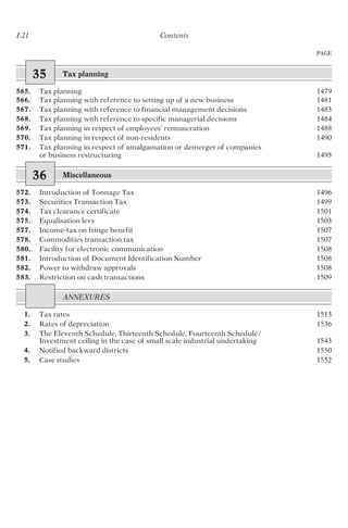 35 Tax planning
565. Tax planning 1479
566. Tax planning with reference to setting up of a new business 1481
567. Tax planning with reference to financial management decisions 1483
568. Tax planning with reference to specific managerial decisions 1484
569. Tax planning in respect of employees’ remuneration 1488
570. Tax planning in respect of non-residents 1490
571. Tax planning in respect of amalgamation or demerger of companies
or business restructuring 1495
36 Miscellaneous
572. Introduction of Tonnage Tax 1496
573. Securities Transaction Tax 1499
574. Tax clearance certificate 1501
575. Equalisation levy 1503
577. Income-tax on fringe benefit 1507
578. Commodities transaction tax 1507
580. Facility for electronic communication 1508
581. Introduction of Document Identification Number 1508
582. Power to withdraw approvals 1508
583. Restriction on cash transactions 1509
ANNEXURES
1. Tax rates 1513
2. Rates of depreciation 1536
3. The Eleventh Schedule, Thirteenth Schedule, Fourteenth Schedule/
Investment ceiling in the case of small scale industrial undertaking 1543
4. Notified backward districts 1550
5. Case studies 1552
PAGE
I-21 Contents
 