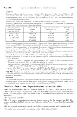 SOLUTION:
Gross payment (before deducting commission) is subject to TDS under section 194-O at the rate of 1% (in non-PAN
cases, tax is deductible at the rate of 5%). However, if there is any GST indicated separately in the invoice, it shall
be excluded for the purpose of TDS – Circular No. 23/2017 dated July 19, 2017. Tax is deductible under section
194-O in different situations as follows –
Situation 1 - Tax is deductible at the rate of 1%† of Rs. 44 lakh (excluding GST) on March 31, 2021.
Situation 2 - One has to find out gross payment pertaining to Rs. 19.55 lakh, Rs. 7.65 lakh and Rs. 10.2 lakh (after
excluding GST). In this situation, tax is deductible as follows –
Date of payment to Net amount of Gross amount (i.e., net Amount of
e-commerce participant payment amount ÷ 0.85) TDS†
and date of TDS Rs. Rs. Rs.
January 1, 2021 19,55,000 23,00,000 23,000
March 1, 2021 7,65,000 9,00,000 9,000
March 31, 2021 10,20,000 12,00,000 12,000
Total 37,40,000 44,00,000 44,000
Situation 3 - e-Commerce participant is an individual. However, gross amount of sale through Anazon Ltd. during
the year exceeds Rs. 5 lakh. Consequently, tax is deductible by Anazon Ltd. as discussed in Situation 2.
Situation 4 - e-Commerce participant is Y (an individual). Gross amount of sales through e-commerce operator does
not exceed Rs. 5 lakh. Consequently, tax is not deductible under section 194-O.
Situation 5 - e-Commerce participant is Z (an individual). Gross amount of sales through e-commerce operator does
not exceed Rs. 5 lakh. Consequently, tax is not deductible under section 194-O.
Situation 6 - Even if the payment of Rs. 20 lakh is received directly by C Ltd. (e-commerce participant), tax will be
deducted by Anazon Ltd. on the entire Rs. 60 lakh (after deducting GST). Schedule for tax deduction under section
194-O is as follows –
- Payment of Rs. 18 lakh - It is received by C Ltd. on October 6, 2020. Date of tax deduction by Anazon Ltd. is
October 6, 2020 (amount of TDS is Rs. 18,000, being 1%† of Rs. 18 lakh).
- PaymentofRs.2lakh-ItisreceivedbyCLtd.onJanuary10,2021.DateoftaxdeductionbyAnazonLtd.isJanuary
10, 2021 (amount of TDS is Rs. 2,000, being 1%† of Rs. 2 lakh).
- Amount of Rs. 40 lakh - Net amount of payment is Rs. 31 lakh (i.e., Rs. 40 lakh – commission which is 15% of
Rs. 60 lakh). Tax is deductible by Anazon Ltd. on March 31, 2021 is Rs. 40,000 (being 1%† of Rs. 40 lakh).
420F-P2 In the above case study, the e-commerce participants are required to pay commission on sales to
e-commerce operator. e-Commerce participants want to know whether they have TDS liability under section 194H
or under any other section.
SOLUTION:
If tax is deducted under section 194-O (or not deducted because e-commerce participant is an individual and his
gross sales/services through an e-commerce operator during the financial year does not exceed Rs. 5 lakh), then tax
is not deductible under any other provision under the Act (including section 194H).
Deduction of tax in case of specified senior citizen [Sec. 194P]
420G. The provisions of section 194P (inserted with effect from April 1, 2021) are given below –
■ Specified senior citizen - Under section 194P, tax is deductible only in the case of “specified senior
citizen”. For this purpose, specified senior citizen is an individual who satisfies the following
conditions –
1. He is a resident individual.
2. He is 75 years or more at any time during the previous year (for the previous year 2021-22, a
resident individual shall be treated as “specified senior citizen” only if he was born before April 2,
1947).
3. He has income from pension which is credited in his pension account with “specified bank”.
† TDS rate has been reduced to 0.75 per cent during October 1, 2020 and March 31, 2021.
Para 420G Income-tax - Tax deduction or collection at source 1240
 