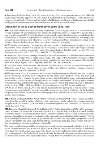 ■ Removing difficulty - If any difficulty arises in giving effect to the provisions of section 194Q, the
Board may, with the approval of the Central Government, issue guidelines for the purpose of
removing the difficulty. These guidelines shall be laid before each House of Parliament and shall be
binding on the income-tax authorities and on the person liable to deduct tax.
Deduction of tax at source from other sums [Sec. 195]
421. A person (resident or non-resident) responsible for making payment to a non-resident or
foreign company of any interest or any other sum (not being salary) is required to deduct tax at
source under section 195, if in the hands of recipient such payment is chargeable to tax in India. Tax
is deductible at the time of payment or at the time of credit to the account of payee, interest payable
account, or suspense account, whichever is earlier. Tax is deductible at the rates prescribed by the
relevant Finance Act [see Annex 1 for rates of tax deduction at source].
■ TDSliabilityundersection195arisesonlywhenincomeiscreditedtoaccountofpayeeoronactual
payment of same, whichever is earlier and mere accrual of income in hands of foreign company
would not be sufficient proximate reason for tax-deductor’s liability under section 195—C.J.
International Hotels Ltd. v. ITO (TDS) [2001] 79 ITD 506 (Delhi).
■ Payment to non-resident/foreign company is covered by section 195, whether payment is made
within India or the payment is made outside India. The status of the payment or the source of the
payment is not a relevant consideration while applying the provisions of section 195—Satellite
Television Asian Region Ltd. v. CIT [2006] 99 ITD 91/99 TTJ 1025 (Mum.).
■ Tax is deductible under section 195 whether the deductor is resident (or non-resident). Tax is
deductible even if non-resident deductor does not have any place of business, residence, business
connection (or any other presence) in India.
■ When payment of credit is given to a non-resident/foreign company and in the hands of recipient,
income is taxable in India, tax is deductible by the payer under section 195. If, however, such
payment or credit is covered by some other sections, tax is deductible under that section and not
undersection195.Forinstance,salarypaymentsarecoveredbysection192.Ifsalaryispaidtoanon-
resident, tax is deductible under section 192 and not under section 195. Likewise, if tax is deductible
under sections 194E, 194LB and 194LC, the provisions of section 195 are not applicable.
■ With effect from June 1, 2015, the person responsible for paying to a non-resident/foreign
company, any sum (whether or not chargeable under the provisions of this Act in the hands of
recipient) shall furnish the information relating to payment of such sum, in such form and manner,
as may be prescribed.
421.1 When tax is deducted at lower rate or when no tax is deducted - Tax at source should not
be deducted or should be deducted at lower rate, as the case may be, where the recipient has made
an application [Form Nos. 13, 15C and 15D] to the Assessing Officer and obtained a certificate to that
effect. See para 426.2.
421.2 Income of recipient taxable in India is subject to tax deduction, not the entire payment -
Under section 195, income of non-resident which is taxable in India is subject to tax deduction.
Where the payer of income (other than salary) considers that the whole of such sum would not be
income chargeable in the case of the recipient, he may make an application under section 195(2) to
the Assessing Officer to determine by general or special order the appropriate proportion of such
sum so chargeable, and upon such determination, tax shall be deducted under section 195 only on
that proportion of the sum which is so chargeable.
The main consideration would be whether payment of sum to a non-resident is chargeable to tax
under the provisions of the Act or not. That sum may be income or income hidden or otherwise
embedded therein. If so, tax is required to be deducted on the said sum; what would be the income
is to be computed on the basis of various provisions of the Act including provisions for computation
of the business income if the payment is a trade receipt. However, what is to be deducted is income-
Para 421 Income-tax - Tax deduction or collection at source 1242
 