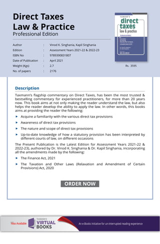 Description
Taxmann’s flagship commentary on Direct Taxes, has been the most trusted &
bestselling commentary for experienced practitioners, for more than 20 years
now. This book aims at not only making the reader understand the law, but also
helps the reader develop the ability to apply the law. In other words, this books
aims at providing the reader the following:
	 Acquire a familiarity with the various direct tax provisions
	 Awareness of direct tax provisions
	 The nature and scope of direct tax provisions
	 Up-to-date knowledge of how a statutory provision has been interpreted by
different courts of law, on different occasions
The Present Publication is the Latest Edition for Assessment Years 2021-22 &
2022-23), authored by Dr. Vinod K. Singhania & Dr. Kapil Singhania, incorporating
all the amendments made by the following:
	 The Finance Act, 2021
	 The Taxation and Other Laws (Relaxation and Amendment of Certain
Provisions) Act, 2020
Rs. 3595
Author 	 : 	 Vinod K. Singhania, Kapil Singhania
Edition 	 : 	 Assessment Years 2021-22 & 2022-23
ISBN No 	 : 	 9789390831807
Date of Publication 	 : 	 April 2021
Weight (Kgs) 	 : 	 2.7
No. of papers 	 : 	 2176
Direct Taxes
Law & Practice
Professional Edition
ORDER NOW
 