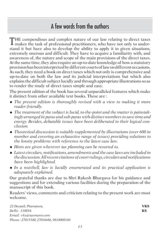 I-5
A few words from the authors
HE compendious and complex nature of our law relating to direct taxes
makes the task of professional practitioners, who have not only to under-
stand it but have also to develop the ability to apply it in given situations,
extremely onerous and difficult. They have to acquire a familiarity with, and
awareness of, the nature and scope of the main provisions of the direct taxes.
At the same time, they also require an up-to-date knowledge of how a statutory
provisionhasbeeninterpretedbydifferentcourtsoflawondifferentoccasions.
As such, they need a book on direct taxes which not only is comprehensive and
up-to-date on both the law and its judicial interpretations but which also
explains the difficult subject lucidly and through appropriate illustrations so as
to render the study of direct taxes simple and easy.
The present edition of the book has several unparalleled features which make
it distinct from other available text books. These are :
u The present edition is thoroughly revised with a view to making it more
reader-friendly.
u The treatment of the subject is lucid, to-the-point and the matter is painstak-
ingly arranged in paras and sub-paras with distinct numbers to save time and
energy. Besides, debatable issues have been deliberated to their logical con-
clusion.
u Theoretical discussion is suitably supplemented by illustrations (over 600 in
number and covering an exhaustive range of issues) providing solutions to
the knotty problems with reference to the latest case law.
u Hints are given wherever tax planning can be resorted to.
u Latest circulars, notifications, amendments and the case laws are included in
the discussion. All recent citations of court rulings, circulars and notifications
have been highlighted.
u In a nutshell, law is lucidly enumerated and its practical application is
adequately explained.
Our grateful thanks are due to Shri Rakesh Bhargava for his guidance and
suggestions and for extending various facilities during the preparation of the
manuscript of this book.
Readers’ views, comments and criticism relating to the present work are most
welcome.
22 Deepali, Pitampura, VKS
Delhi - 110034. KS
Email : vks@taxmann.com
Phone : 27015500, 27016686, 9810008160
T
 