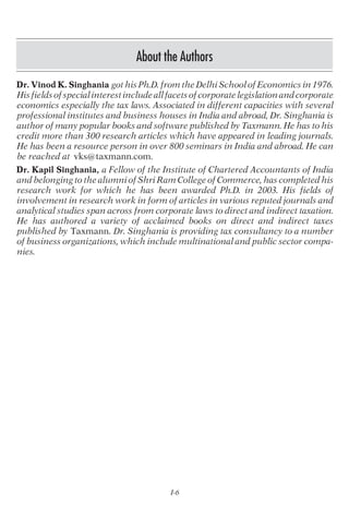 About the Authors
Dr. Vinod K. Singhania got his Ph.D. from the Delhi School of Economics in 1976.
His fields of special interest include all facets of corporate legislation and corporate
economics especially the tax laws. Associated in different capacities with several
professional institutes and business houses in India and abroad, Dr. Singhania is
author of many popular books and software published by Taxmann. He has to his
credit more than 300 research articles which have appeared in leading journals.
He has been a resource person in over 800 seminars in India and abroad. He can
be reached at vks@taxmann.com.
Dr. Kapil Singhania, a Fellow of the Institute of Chartered Accountants of India
and belonging to the alumni of Shri Ram College of Commerce, has completed his
research work for which he has been awarded Ph.D. in 2003. His fields of
involvement in research work in form of articles in various reputed journals and
analytical studies span across from corporate laws to direct and indirect taxation.
He has authored a variety of acclaimed books on direct and indirect taxes
published by Taxmann. Dr. Singhania is providing tax consultancy to a number
of business organizations, which include multinational and public sector compa-
nies.
I-6
 