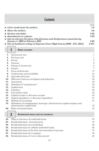 Contents
PAGE
I-7
u A few words from the authors I-5
u About the authors I-6
u Section-wise Index I-23
u Amendments at a glance I-29
u Gist of relevant Circulars, Clarifications and Notifications issued during
January 1, 2008 to February 2021 I-83
u Gist of landmark rulings of Supreme Court/High Courts [2008 - Feb. 2021] I-311
1 Basic concepts
1. Assessment year 1
2. Previous year 1
3. Person 5
4. Assessee 6
5. Charge of income-tax 6
6. Income 7
7. Gross total income 17
8. Total income and tax liability 21
9. Agricultural income 23
10. Difference between exemption and deduction 24
11. Assessment 24
12. Definition of “manufacture” 24
13. Capital asset 24
14. Company 24
15. Fair market value 24
16. Capital receipts vs. Revenue receipts 25
17. Capital expenditure vs. Revenue expenditure 31
18. Method of accounting 31
19. Definitions of amalgamation, demerger, infrastructure capital company and
infrastructure capital fund 32
20. Rules of interpretation 33
2 Residential status and tax incidence
22. What is relevance of residential status 47
23. Residential status - General norms 47
24. Residential status of an individual 48
25. Residential status of a Hindu undivided family 56
26. Residential status of the firm and association of persons 57
27. Residential status of a company 58
28. Residential status of “every other person” 62
 