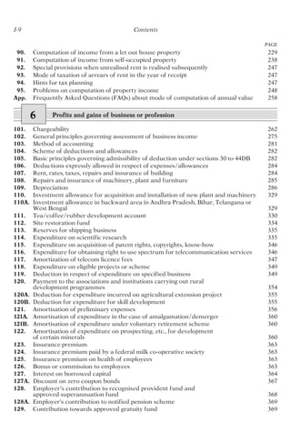 I-9 Contents
PAGE
90. Computation of income from a let out house property 229
91. Computation of income from self-occupied property 238
92. Special provisions when unrealised rent is realised subsequently 247
93. Mode of taxation of arrears of rent in the year of receipt 247
94. Hints for tax planning 247
95. Problems on computation of property income 248
App. Frequently Asked Questions (FAQs) about mode of computation of annual value 258
6 Profits and gains of business or profession
101. Chargeability 262
102. General principles governing assessment of business income 275
103. Method of accounting 281
104. Scheme of deductions and allowances 282
105. Basic principles governing admissibility of deduction under sections 30 to 44DB 282
106. Deductions expressly allowed in respect of expenses/allowances 284
107. Rent, rates, taxes, repairs and insurance of building 284
108. Repairs and insurance of machinery, plant and furniture 285
109. Depreciation 286
110. Investment allowance for acquisition and installation of new plant and machinery 329
110A. Investment allowance in backward area in Andhra Pradesh, Bihar, Telangana or
West Bengal 329
111. Tea/coffee/rubber development account 330
112. Site restoration fund 334
113. Reserves for shipping business 335
114. Expenditure on scientific research 335
115. Expenditure on acquisition of patent rights, copyrights, know-how 346
116. Expenditure for obtaining right to use spectrum for telecommunication services 346
117. Amortization of telecom licence fees 347
118. Expenditure on eligible projects or scheme 349
119. Deduction in respect of expenditure on specified business 349
120. Payment to the associations and institutions carrying out rural
development programmes 354
120A. Deduction for expenditure incurred on agricultural extension project 355
120B. Deduction for expenditure for skill development 355
121. Amortisation of preliminary expenses 356
121A. Amortisation of expenditure in the case of amalgamation/demerger 360
121B. Amortisation of expenditure under voluntary retirement scheme 360
122. Amortisation of expenditure on prospecting, etc., for development
of certain minerals 360
123. Insurance premium 363
124. Insurance premium paid by a federal milk co-operative society 363
125. Insurance premium on health of employees 363
126. Bonus or commission to employees 363
127. Interest on borrowed capital 364
127A. Discount on zero coupon bonds 367
128. Employer’s contribution to recognised provident fund and
approved superannuation fund 368
128A. Employer’s contribution to notified pension scheme 369
129. Contribution towards approved gratuity fund 369
 