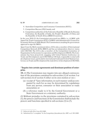 PROFESSIONALS

AND

OFFICERS

AND

OTHER

EMPLOYEES

OF

#OMMISSION
279
CHAPTER IV
DUTIES, POWERS AND FUNCTIONS OF
COMMISSION
18. $UTIES

OF

#OMMISSION 280
19. )NQUIRY

INTO

CERTAIN

AGREEMENTS

AND

DOMINANT

POSITION

OF

ENTER

PRISE
282
20. )NQUIRY

INTO

COMBINATION

BY

#OMMISSION 294
21. 2EFERENCE

BY

STATUTORY

AUTHORITY 296
21A. 2EFERENCE

BY

#OMMISSION 297
22. -EETINGS

OF

#OMMISSION 298
23. ;OmittedbytheCompetition(Amendment)Act,2007,w.e.f.
12-10-2007=
299
24. ;OmittedbytheCompetition(Amendment)Act,2007,w.e.f.
12-10-2007=
299
25. ;OmittedbytheCompetition(Amendment)Act,2007,w.e.f.
12-10-2007=
300
26.

0ROCEDURE

FOR

INQUIRY

UNDER

SECTION

 300
27. /RDERS

BY

#OMMISSION

AFTER

INQUIRY

INTO

AGREEMENTS

OR

ABUSE

OF

DOMINANT

POSITION
307
28. $IVISION

OF

ENTERPRISE

ENJOYING

DOMINANT

POSITION 314
29. 0ROCEDURE

FOR

INVESTIGATION

OF

COMBINATIONS 315
S.29 #/.4%.43 I-12
 