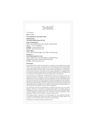 © Taxmann
Price : ` 895
First Published : December 2020
Published by :
Taxmann Publications (P.) Ltd.
Sales & Marketing :
59/32, New Rohtak Road, New Delhi-110 005 India
Phone : +91-11-45562222
Website : www.taxmann.com
E-mail : sales@taxmann.com
Regd. Office :
21/35, West Punjabi Bagh, New Delhi-110 026 India
Printed at :
Tan Prints (India) Pvt. Ltd.
44 Km. Mile Stone, National Highway, Rohtak Road
Village Rohad, Distt. Jhajjar (Haryana) India
E-mail : sales@tanprints.com
Disclaimer
Every effort has been made to avoid errors or omissions in this publication. In spite
of this, errors may creep in. Any mistake, error or discrepancy noted may be brought
to our notice which shall be taken care of in the next edition. It is notified that
neither the publisher nor the author or seller will be responsible for any damage or
loss of action to any one, of any kind, in any manner, therefrom. It is suggested that
to avoid any doubt the reader should cross-check all the facts, law and contents of
the publication with original Government publication or notifications.
The author has not revealed any confidential facts about any company in the case
studies cited herein. Therefore, no part of this book may be reproduced in any
arbitration or in courts or legal forum as an evidence for actions and defaults since
the cases studies are included as examples for academic purpose only. Care has been
taken that no identity of any organization or person is revealed here. The author has
used his general knowledge, creativity and innovative ideas to express the theme of
disputes through the examples of case studies in India and abroad. Resemblance to
any actual case or incidence may be a mere coincidence.
No part of this book may be reproduced or copied in any form or by any means
[graphic, electronic or mechanical, including photocopying, recording, taping, or
information retrieval systems] or reproduced on any disc, tape, perforated media
or other information storage device, etc., without the written permission of the
publishers. Breach of this condition is liable for legal action.
For binding mistake, misprints or for missing pages, etc., the publisher’s liability
is limited to replacement within seven days of purchase by similar edition. All
expenses in this connection are to be borne by the purchaser.
All disputes are subject to Delhi jurisdiction only.
 