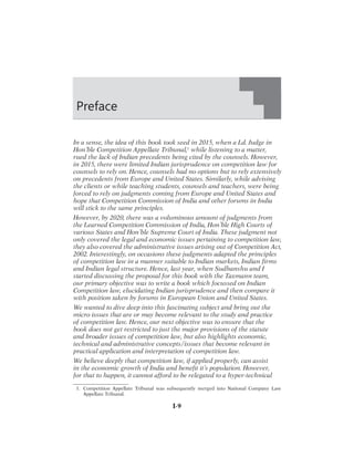 I-9
In a sense, the idea of this book took seed in 2015, when a Ld. Judge in
Hon’ble Competition Appellate Tribunal,1
while listening to a matter,
rued the lack of Indian precedents being cited by the counsels. However,
in 2015, there were limited Indian jurisprudence on competition law for
counsels to rely on. Hence, counsels had no options but to rely extensively
on precedents from Europe and United States. Similarly, while advising
the clients or while teaching students, counsels and teachers, were being
forced to rely on judgments coming from Europe and United States and
hope that Competition Commission of India and other forums in India
will stick to the same principles.
However, by 2020, there was a voluminous amount of judgments from
the Learned Competition Commission of India, Hon’ble High Courts of
various States and Hon’ble Supreme Court of India. These judgment not
only covered the legal and economic issues pertaining to competition law,
they also covered the administrative issues arising out of Competition Act,
2002. Interestingly, on occasions these judgments adapted the principles
of competition law in a manner suitable to Indian markets, Indian firms
and Indian legal structure. Hence, last year, when Sudhanshu and I
started discussing the proposal for this book with the Taxmann team,
our primary objective was to write a book which focussed on Indian
Competition law, elucidating Indian jurisprudence and then compare it
with position taken by forums in European Union and United States.
We wanted to dive deep into this fascinating subject and bring out the
micro issues that are or may become relevant to the study and practice
of competition law. Hence, our next objective was to ensure that the
book does not get restricted to just the major provisions of the statute
and broader issues of competition law, but also highlights economic,
technical and administrative concepts/issues that become relevant in
practical application and interpretation of competition law.
We believe deeply that competition law, if applied properly, can assist
in the economic growth of India and benefit it’s population. However,
for that to happen, it cannot afford to be relegated to a hyper-technical
Preface



#OMPETITION

!PPELLATE

4RIBUNAL

WAS

SUBSEQUENTLY

MERGED

INTO

.ATIONAL

#OMPANY

,AW

!PPELLATE

4RIBUNAL
 
