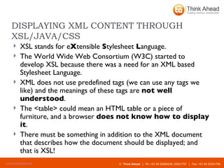 DISPLAYING XML CONTENT THROUGH XSL/JAVA/CSS XSL stands for e X tensible  S tylesheet  L anguage. The World Wide Web Consortium (W3C) started to develop XSL because there was a need for an XML based Stylesheet Language.  XML does not use predefined tags (we can use any tags we like) and the meanings of these tags are  not well understood . The <table> could mean an HTML table or a piece of furniture, and a browser  does not know how to display it . There must be something in addition to the XML document that describes how the document should be displayed; and that is XSL! 
