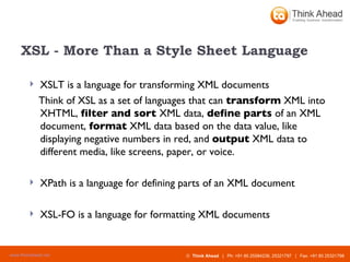 XSL - More Than a Style Sheet Language XSLT is a language for transforming XML documents  Think of XSL as a set of languages that can  transform  XML into XHTML,  filter and sort  XML data,  define parts  of an XML document,  format  XML data based on the data value, like displaying negative numbers in red, and  output  XML data to different media, like screens, paper, or voice.  XPath is a language for defining parts of an XML document  XSL-FO is a language for formatting XML documents  
