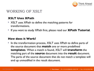 WORKING OF XSLT XSLT Uses XPath XSLT uses XPath to define the matching patterns for transformations. If you want to study XPath first, please read our  XPath Tutorial . How does it Work? In the transformation process, XSLT uses XPath to define parts of the source document that  match  one or more predefined  templates . When a match is found, XSLT will  transform  the matching part of the  source  document into the  result  document. The parts of the source document that do not match a template will end up unmodified in the result document. 