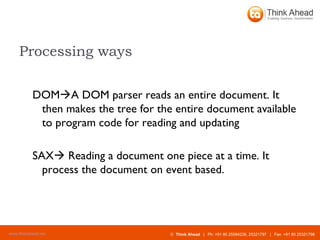 Processing ways DOM  A DOM parser reads an entire document. It then makes the tree for the entire document available to program code for reading and updating  SAX   Reading a document one piece at a time. It process the document on event based.  