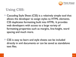 Using CSS: Cascading Style Sheet (CSS) is a relatively simple tool that allows the developer to assign styles to HTML elements. CSS duplicates formatting built into HTML. It provides web developers with access to a large variety of formatting properties such as margins, line-height, word spacing and much more. CSS is easy to learn and style sheets can be included directly in xml documents or can be saved as standalone text files.  