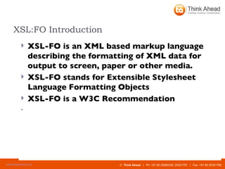 XSL:FO Introduction XSL-FO is an XML based markup language describing the formatting of XML data for output to screen, paper or other media. XSL-FO stands for Extensible Stylesheet Language Formatting Objects  XSL-FO is a W3C Recommendation  