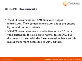 XSL-FO Documents XSL-FO documents are XML files with output information. They contain information about the output layout and output contents. XSL-FO documents are stored in files with a *.fo or a *.fob extension. It is also quite normal to see XSL-FO documents stored with the *.xml extension, because this makes them more accessible to XML editors. 