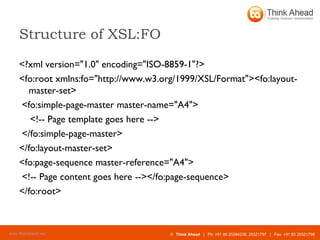 Structure of XSL:FO <?xml version="1.0" encoding="ISO-8859-1"?> <fo:root xmlns:fo="http://www.w3.org/1999/XSL/Format"><fo:layout-master-set>  <fo:simple-page-master master-name="A4"> <!-- Page template goes here -->  </fo:simple-page-master> </fo:layout-master-set> <fo:page-sequence master-reference="A4">  <!-- Page content goes here --></fo:page-sequence> </fo:root>   