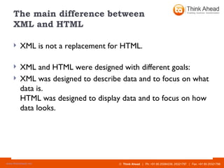 The main difference between  XML and HTML XML is not a replacement for HTML. XML and HTML were designed with different goals: XML was designed to describe data and to focus on what data is. HTML was designed to display data and to focus on how data looks. 
