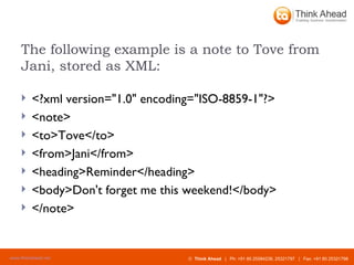 The following example is a note to Tove from Jani, stored as XML: <?xml version="1.0" encoding="ISO-8859-1"?>  <note> <to>Tove</to> <from>Jani</from> <heading>Reminder</heading> <body>Don't forget me this weekend!</body> </note> 