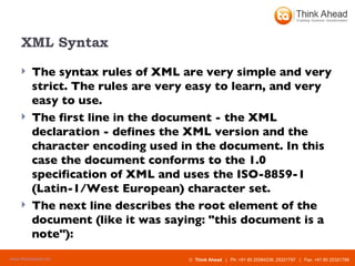 XML Syntax The syntax rules of XML are very simple and very strict. The rules are very easy to learn, and very easy to use. The first line in the document - the XML declaration - defines the XML version and the character encoding used in the document. In this case the document conforms to the 1.0 specification of XML and uses the ISO-8859-1 (Latin-1/West European) character set.  The next line describes the root element of the document (like it was saying: "this document is a note"):   