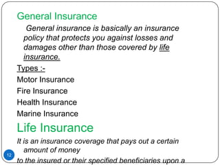 General Insurance
        General insurance is basically an insurance
       policy that protects you against losses and
       damages other than those covered by life
       insurance.
     Types :-
     Motor Insurance
     Fire Insurance
     Health Insurance
     Marine Insurance
     Life Insurance
     It is an insurance coverage that pays out a certain
        amount of money
12
     to the insured or their specified beneficiaries upon a
 