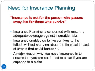 Need for Insurance Planning
     "Insurance is not for the person who passes
       away, it’s for those who survive”

     • Insurance Planning is concerned with ensuring
       adequate coverage against insurable risks
     • Insurance enables us to live our lives to the
       fullest, without worrying about the financial impact
       of events that could hamper it.
     • A major reason why you need insurance is to
       ensure that you are not forced to close if you are
       exposed to a claim
21
 
