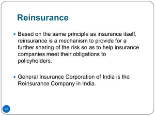 Reinsurance
      Based on the same principle as insurance itself,
      reinsurance is a mechanism to provide for a
      further sharing of the risk so as to help insurance
      companies meet their obligations to
      policyholders.

      General Insurance Corporation of India is the
      Reinsurance Company in India.



22
 