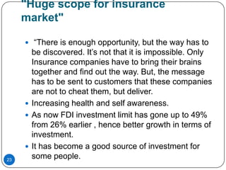 "Huge scope for insurance
     market"

      “There is enough opportunity, but the way has to
       be discovered. It’s not that it is impossible. Only
       Insurance companies have to bring their brains
       together and find out the way. But, the message
       has to be sent to customers that these companies
       are not to cheat them, but deliver.
      Increasing health and self awareness.
      As now FDI investment limit has gone up to 49%
       from 26% earlier , hence better growth in terms of
       investment.
      It has become a good source of investment for
23
       some people.
 