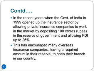 Contd….
     In the recent years when the Govt. of India in
      1999 opened up the insurance sector by
      allowing private insurance companies to work
      in the market by depositing 100 crores rupees
      in the reserve of government and allowing FDI
      up to 26%.
     This has encouraged many overseas
      insurance companies, having a required
      amount in their reserve, to open their branch
      in our country.

5
 