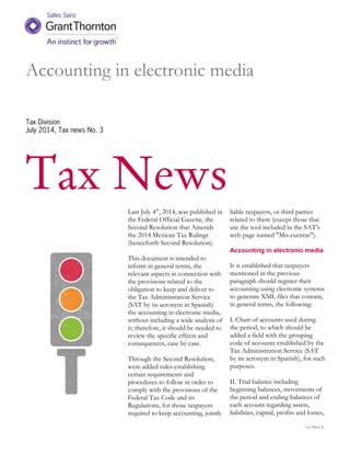 Tax News
Tax News
Last July 4th
, 2014, was published in
the Federal Official Gazette, the
Second Resolution that Amends
the 2014 Mexican Tax Rulings
(henceforth Second Resolution).
This document is intended to
inform in general terms, the
relevant aspects in connection with
the provisions related to the
obligation to keep and deliver to
the Tax Administration Service
(SAT by its acronym in Spanish)
the accounting in electronic media,
without including a wide analysis of
it; therefore, it should be needed to
review the specific effects and
consequences, case by case.
Through the Second Resolution,
were added rules establishing
certain requirements and
procedures to follow in order to
comply with the provisions of the
Federal Tax Code and its
Regulations, for those taxpayers
required to keep accounting, jointly
liable taxpayers, or third parties
related to them (except those that
use the tool included in the SAT’s
web page named "Mis cuentas").
Accounting in electronic media
It is established that taxpayers
mentioned in the previous
paragraph should register their
accounting using electronic systems
to generate XML files that contain,
in general terms, the following:
I. Chart of accounts used during
the period, to which should be
added a field with the grouping
code of accounts established by the
Tax Administration Service (SAT
by its acronym in Spanish), for such
purposes.
II. Trial balance including
beginning balances, movements of
the period and ending balances of
each account regarding assets,
liabilities, capital, profits and losses,
Accounting in electronic media
July 2014, Tax news No. 3
 