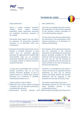38 Jean Louis Calderon Street, District 2, Bucharest, Romania
Tel.: +4021.317.31.96, e-mail: office@pkffinconta.ro
This document is prepared as a general guide. No responsibility loss occasioned to any person acting or retraining from action as a result of any material in this publication
can be accepted by the author or publisher.
PKF Finconta, PKF Finconta Consultanta and PKF Finconta HR are members of PKF International Limited family of Legally independent firms and does not accept any
responsibility or liability for the actions or inactions of any individual member or correspondent firm or firms.
P a g e | 1
it’s good to be trusted!
www.pkffinconta.ro
TAX NEWS NO. 3/2020
Dragi colaboratori,
Avand in vedere contextul economic
mondial actual, trebuie analizate
implicatiile asupra raportarilor financiare
ale entitatilor economice incheiate la
31.12.2019.
Principalele doua aspecte care pot afecta
fie evaluarea, fie prezentarea situatiilor
financiare la 31 decembrie 2019 sunt
urmatoarele:
I.Evaluarea elementelor patrimoniale care se
prezinta in situatiile financiare se face
tinand cont de principiile generale
prevazute de reglementarile contabile RAS
(interne)/IFRS, dupa caz, iar principiul
continuitatii activitatii este cel care trebuie
in principal verificat la mometul intocmirii
situatiilor financiare.
In acest sens recomandabil este ca fiecare
entitate economica, daca nu are inca
situatile financiare aprobate, sa faca o
analiza interna si sa decida daca situatiile
financiare vor fi intocmite in conditiile
continuitatii activitatii sau nu.
Analiza trebuie sa aiba in vedere:
 Elaborarea unor scenarii pentru perioada
urmatoare (cel mai favorabil scenariu/cel
mai defavorabil scenariu);
 Determinarea fluxurilor estimate de
Dear collaborators,
Given the current global economic context,
the implications on the financial reporting
of the economic entities concluded on
31.12.2019 should be analyzed.
The two main issues that may affect either
the assessment or the presentation of the
financial statements as of December 31,
2019 are the following:
I. The valuation of the patrimonial elements
that are presented in the financial
statements is made taking into account the
general principles provided by the RAS
(internal) / IFRS accounting regulations, as
the case may be, and the principle of
business continuity is the one that must be
mainly verified at the time of drawing up
the financial statements.
Therefore, it is advisable for each entity, if
it does not have yet its approved financial
statements, to carry out an internal
analysis and decide whether the financial
statements will be prepared in the
conditions of continuity of activity or not.
The analysis should take into account:
 Developing scenarios for the next period
(most favorable scenario / most
unfavorable scenario);
 Determining the estimated cash flows for at
 