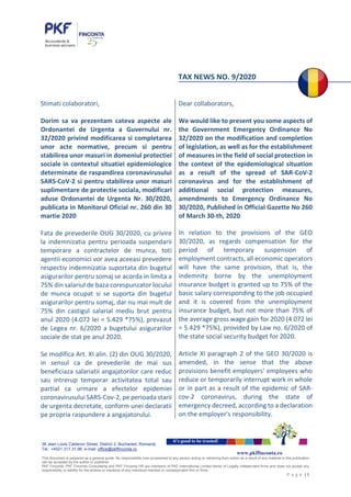 38 Jean Louis Calderon Street, District 2, Bucharest, Romania
Tel.: +4021.317.31.96, e-mail: office@pkffinconta.ro
This document is prepared as a general guide. No responsibility loss occasioned to any person acting or retraining from action as a result of any material in this publication
can be accepted by the author or publisher.
PKF Finconta, PKF Finconta Consultanta and PKF Finconta HR are members of PKF International Limited family of Legally independent firms and does not accept any
responsibility or liability for the actions or inactions of any individual member or correspondent firm or firms.
P a g e | 1
it’s good to be trusted!
www.pkffinconta.ro
TAX NEWS NO. 9/2020
Stimati colaboratori,
Dorim sa va prezentam cateva aspecte ale
Ordonantei de Urgenta a Guvernului nr.
32/2020 privind modificarea si completarea
unor acte normative, precum si pentru
stabilirea unor masuri in domeniul protectiei
sociale in contextul situatiei epidemiologice
determinate de raspandirea coronavirusului
SARS-CoV-2 si pentru stabilirea unor masuri
suplimentare de protectie sociala, modificari
aduse Ordonantei de Urgenta Nr. 30/2020,
publicata in Monitorul Oficial nr. 260 din 30
martie 2020
Fata de prevederile OUG 30/2020, cu privire
la indemnizatia pentru perioada suspendarii
temporare a contractelor de munca, toti
agentii economici vor avea aceeasi prevedere
respectiv indemnizatia suportata din bugetul
asigurarilor pentru somaj se acorda in limita a
75% din salariul de baza corespunzator locului
de munca ocupat si se suporta din bugetul
asigurarilor pentru somaj, dar nu mai mult de
75% din castigul salarial mediu brut pentru
anul 2020 (4.072 lei = 5.429 *75%), prevazut
de Legea nr. 6/2020 a bugetului asigurarilor
sociale de stat pe anul 2020.
Se modifica Art. XI alin. (2) din OUG 30/2020,
in sensul ca de prevederile de mai sus
beneficiaza salariatii angajatorilor care reduc
sau intrerup temporar activitatea total sau
partial ca urmare a efectelor epidemiei
coronavirusului SARS-Cov-2, pe perioada starii
de urgenta decretate, conform unei declaratii
pe propria raspundere a angajatorului.
Dear collaborators,
We would like to present you some aspects of
the Government Emergency Ordinance No
32/2020 on the modification and completion
of legislation, as well as for the establishment
of measures in the field of social protection in
the context of the epidemiological situation
as a result of the spread of SAR-CoV-2
coronavirus and for the establishment of
additional social protection measures,
amendments to Emergency Ordinance No
30/2020, Published in Official Gazette No 260
of March 30-th, 2020
In relation to the provisions of the GEO
30/2020, as regards compensation for the
period of temporary suspension of
employment contracts, all economic operators
will have the same provision, that is, the
indemnity borne by the unemployment
insurance budget is granted up to 75% of the
basic salary corresponding to the job occupied
and it is covered from the unemployment
insurance budget, but not more than 75% of
the average gross wage gain for 2020 (4.072 lei
= 5.429 *75%), provided by Law no. 6/2020 of
the state social security budget for 2020.
Article XI paragraph 2 of the GEO 30/2020 is
amended, in the sense that the above
provisions benefit employers' employees who
reduce or temporarily interrupt work in whole
or in part as a result of the epidemic of SAR-
cov-2 coronavirus, during the state of
emergency decreed, according to a declaration
on the employer's responsibility.
 