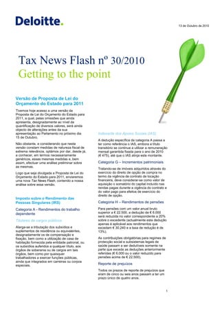 13 de Outubro de 2010




 Tax News Flash nº 30/2010
 Getting to the point
Versão de Proposta de Lei do
Orçamento do Estado para 2011
Tivemos hoje acesso a uma versão da
Proposta de Lei do Orçamento do Estado para
2011, a qual, pelas omissões que ainda
apresenta, designadamente ao nível da
quantificação de diversos valores, será ainda
objecto de alterações antes da sua
apresentação ao Parlamento no próximo dia        Indexante dos Apoios Sociais (IAS)
15 de Outubro.
                                                 A dedução específica da categoria A passa a
Não obstante, e considerando que nesta           ter como referência o IAS, embora a título
versão constam medidas de natureza fiscal de     transitório se continue a utilizar a remuneração
extrema relevância, optámos por dar, desde já,   mensal garantida fixada para o ano de 2010
a conhecer, em termos necessariamente            (€ 475), até que o IAS atinja este montante.
genéricos, essas mesmas medidas e, bem
assim, efectuar uma análise preliminar sobre     Categoria G – Incrementos patrimoniais
as mesmas.
                                                 Tratando-se de imóveis adquiridos através do
Logo que seja divulgada a Proposta de Lei do     exercício do direito de opção de compra no
Orçamento do Estado para 2011, enviaremos        termo da vigência de contrato de locação
uma nova Tax News Flash, contendo a nossa        financeira, deve considerar-se como valor de
análise sobre essa versão.                       aquisição o somatório do capital incluído nas
                                                 rendas pagas durante a vigência do contrato e
                                                 do valor pago para efeitos de exercício do
                                                 direito de opção.
Imposto sobre o Rendimento das
Pessoas Singulares (IRS)                         Categoria H – Rendimentos de pensões

Categoria A - Rendimentos do trabalho            Para pensões com um valor anual bruto
dependente                                       superior a € 22.500, a dedução de € 6.000
                                                 será reduzida no valor correspondente a 20%
Titulares de cargos públicos                     sobre o excedente (actualmente esta dedução
                                                 apenas é aplicável aos rendimentos que
Alarga-se a tributação dos subsídios e           excedam € 30.240 e a taxa de redução é de
suplementos de residência ou equivalentes,       13%).
designadamente os de compensação e
fixação, bem como a utilização de casa de        As contribuições obrigatórias para regimes de
habitação fornecida pela entidade patronal, ou   protecção social e subsistemas legais de
os subsídios auferidos a qualquer título, aos    saúde passam a ser dedutíveis somente na
órgãos de soberania ou de cargos em tais         parte que exceda as deduções anteriormente
órgãos, bem como por quaisquer                   referidas (€ 6.000 ou o valor reduzido para
trabalhadores a exercer funções públicas,        pensões acima de € 22.500).
ainda que integrados em carreiras ou corpos
especiais.                                       Reporte de prejuízos
                                                 Todos os prazos de reporte de prejuízos que
                                                 eram de cinco ou seis anos passam a ter um
                                                 prazo único de quatro anos.


                                                                                                 1
 