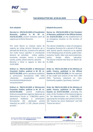 38 Jean Louis Calderon Street, District 2, Bucharest, Romania
Tel.: +4021.317.31.96, e-mail: office@pkffinconta.ro
This document is prepared as a general guide. No responsibility loss occasioned to any person acting or retraining from action as a result of any material in this publication
can be accepted by the author or publisher.
PKF Finconta, PKF Finconta Consultanta and PKF Finconta HR are members of PKF International Limited family of Legally independent firms and does not accept any
responsibility or liability for the actions or inactions of any individual member or correspondent firm or firms.
P a g e | 1
it’s good to be trusted!
www.pkffinconta.ro
TAX NEWSLETTER NO. 8/18.03.2020
Acte adoptate
Decretul nr. 195/16.03.2020 al Presedintelui
Romaniei, publicat in M. Of. nr.
212/16.03.2020, privind instituirea starii de
urgenta pe teritoriul Romaniei.
Prin acest Decret se instituie starea de
urgenta pe intreg terioriul Romaniei pe o
perioada de 30 de zile, urmand sa fie aplicate
mai multe masuri specifice in urmatoarele
domenii de activitate: ordine publica,
economie, sanatate, munca si protectie
sociala, justitie, afaceri externe, educatie.
Decretul a intrat in vigoare la data de
16.03.2020.
Ordinul nr. 705/11.03.2020 al Ministerului
Finantelor Publice, publicat in M. Of. nr.
217/17.03.2020, pentru aprobarea modelului
și continutului formularului (390 VIES)
„Declaratie recapitulativa privind
livrarile/achizitiile/prestarile
intracomunitare“.
Ordinul nr. 706/11.03.2020 al Ministerului
Finantelor Publice, publicat in M. Of. nr.
217/17.03.2020, privind modificarea
Ordinului președintelui Agentiei Nationale de
Administrare Fiscala nr. 3.386/2016 pentru
aprobarea modelului și continutului
formularelor 101 „Declaratie privind
impozitul pe profit“ și 120 „Decont privind
accizele“.
Adopted documents
Decree no. 195/16.03.2020 of the President
of Romania, published in the Official Gazette
no. 212/16.03.2020, on the establishment of
an emergency situation on the territory of
Romania.
This decree establishes a state of emergency
throughout Romania for a period of 30 days,
with several specific measures to be applied
in the following areas of activity: public order,
economy, health, labor and social protection,
justice, foreign affairs, education.
The Decree entered into force on March 16-
th, 2020.
Order no. 705/11.03.2020 of the Ministry of
public Finance, published in the Official
Gazette no 217/17.03.2020, for the approval
of the model and content of the form (390
VIES) "Summary statement on intra-
Community supplies / purchases / services".
Order No 706/11.03.2020 of the Ministry of
public Finance, published in the Official
Gazette no 217/17.03.2020, amending the
order of the President of the National Agency
for Tax Administration no. 3.386/2016 for
approving the template and content of forms
101 "Income tax return Statement" and 120
"Excise tax return".
 