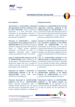 38 Jean Louis Calderon Street, District 2, Bucharest, Romania
Tel.: +4021.317.31.96, e-mail: office@pkffinconta.ro
This document is prepared as a general guide. No responsibility loss occasioned to any person acting or retraining from action as a result of any material in this publication
can be accepted by the author or publisher.
PKF Finconta, PKF Finconta Consultanta and PKF Finconta HR are members of PKF International Limited family of Legally independent firms and does not accept any
responsibility or liability for the actions or inactions of any individual member or correspondent firm or firms.
P a g e | 1
it’s good to be trusted!
www.pkffinconta.ro
TAX NEWSLETTER NO. 9/25.03.2020
Acte adoptate
Instructiunea nr. 1/16.03.2020 a Autoritatii
de Supraveghere Financiara, publicata in M.
Of. 223/ 19.03.2020, privind transmiterea
raportarilor si a altor documente catre
Autoritatea de Supraveghere Financiara in
perioada aplicarii masurilor exceptionale
generate de criza COVID-19
Hotararea nr. 6/16.03.2020 a Camerei
Consultantilor Fiscali, publicata in M. Of. nr.
228/20.03.2020, pentru modificarea Hotararii
Consiliului superior al Camerei Consultantilor
Fiscali nr. 7/2019 privind aprobarea
cotizatiilor, a termenelor de plata si a
obligatiilor declarative pentru membrii
Camerei Consultantilor Fiscali in anul 2020
Legea nr. 24/20.03.2020, publicata in M. Of.
nr. 229/20.03.2020, pentru modificarea art.
14 din Legea nr. 165/2018 privind acordarea
biletelor de valoare, prin care s-a stabilit ca
valoarea nominala a unui tichet de masa nu
poate depasi suma de 20 de lei
Ordonanta de Urgenta a Guvernului nr.
29/18.03.2020, publicata in M. Of. nr.
230/21.03.2020, privind unele masuri
economice si fiscal-bugetare
Hotararea Guvernului nr. 217/18.03.2020,
publicata in M. Of. nr. 230/21.03.2020,
pentru aplicarea prevederilor Legii nr.
19/2020 privind acordarea unor zile libere
parintilor pentru supravegherea copiilor, in
situatia inchiderii temporare a unitatilor de
Adopted documents
Instruction no. 1/16.03.2020 of the Financial
Supervisory Authority, published in the
Official Gazette no. 223/19.03.2020, on the
submission of reports and other documents to
the Financial Supervisory Authority during the
period of application of the exceptional
measures arising from the COVID-19 crisis
Decision no. 6/16.03.2020 of the Chamber of
Tax Consultants, published in the Official
Gazette no. 228/20.03.2020, for the
amendment of the decision of the Superior
Council of the Chamber of Tax Consultants no.
7/2019 on the approval of the fees, payment
deadlines and declarative obligations for the
members of the Chamber of Tax Consultants in
2020
Law no. 24/20.03.2020, published in the
Official Gazette no. 229/20.03.2020, for the
amendment of article 14 of Law no. 165/2018
on the granting of tickets which established
that the nominal value of a meal ticket cannot
exceed 20 lei
Government Emergency Ordinance no.
29/18.03.2020, published in the Official
Gazette no. 230/21.03.2020, on certain
economic and fiscal-budgetary measures
Government Decision no 217/18.03.2020,
published in the Official Gazette no.
230/21.03.2020, for the application of the
provisions of Law No 19/2020 on the granting
of leave to parents for the supervision of
 