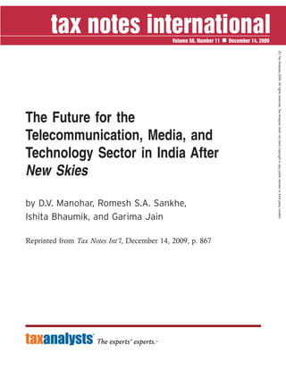 Volume 56, Number 11   December 14, 2009




                                                                                        (C) Tax Analysts 2009. All rights reserved. Tax Analysts does not claim copyright in any public domain or third party content.
The Future for the
Telecommunication, Media, and
Technology Sector in India After
New Skies

by D.V. Manohar, Romesh S.A. Sankhe,
Ishita Bhaumik, and Garima Jain

Reprinted from Tax Notes Int’l, December 14, 2009, p. 867
 