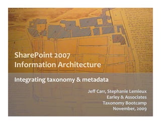 SharePoint 2007  
Information Architecture 
Integrating taxonomy & metadata 
                        Jeﬀ Carr, Stephanie Lemieux 
                                 Earley & Associates 
                               Taxonomy Bootcamp 
                                     November, 2009 
 