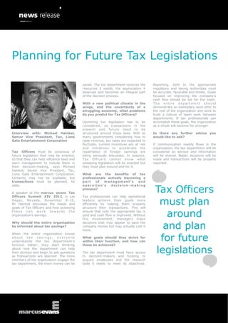 Planning for Future Tax Legislations

                                            saved. The tax department receives the      Reporting, both to the appropriate
                                            resources it needs, the appreciation it     regulatory and taxing authorities must
                                            deserves and becomes an integral part       be accurate, favorable and timely. Goals
                                            of the decision process.                    focused on improving the company’s
                                                                                        cash flow should be set for the team.
                                            With a new political climate in the         The entire department should
                                            wings, and the uncertainty of a             demonstrate an exemplary work ethic to
                                            struggling economy, what problems           the rest of the organization and work to
                                            do you predict for Tax Officers?            build a culture of team work between
                                                                                        departments. If tax professionals can
                                            Upcoming tax legislation has to be          accomplish these goals, the organization
                                            considered, as transactions in the          as a whole will become far stronger.
                                            present and future need to be
Interview with: Michael Hainkel,            structured around those laws. With so       Is there any further advice you
Senior Vice President, Tax, Lions           many governments considering how to         would like to add?
Gate Entertainment Corporation              raise revenue, tax rates are expected to
                                            fluctuate, current incentives are at risk   If communication readily flows in the
                                            and initiatives to accelerate the           organization, the tax department will be
Tax Officers must be conscious of           repatriation of foreign earnings are        considered an advisor and information
future legislation that may be enacted,     being seriously discussed. In essence,      will be shared. Better decisions will be
so that they can help influence laws and    Tax Officers cannot know what               made and transactions will be properly
warn management to include them in          sweeping legislation will be enacted but    reported.
their decision-making, says Michael         they must plan around and for it.
Hainkel, Senior Vice President, Tax,
Lions Gate Entertainment Corporation.       What are the benefits of tax
Certainty may not be available, but         professionals actively becoming a
transactions must be planned, he            part   of   m a n a g em e n t ’ s and


                                                                                         Tax Officers
adds.                                       operation’s     decision -making
                                            process?
A speaker at the marcus evans Tax
Officers Summit XIV 2012, in Las            Tax professionals can help operational
Vegas, Nevada, November 8 -10,
Mr Hainkel discusses the needs and
goals of Tax Officers and how achieving
                                            leaders achieve their goals more
                                            efficiently by helping them properly
                                            structure their transactions. This will
                                                                                          must plan
these can work towards the
organization’s savings.
                                            ensure that only the appropriate tax is
                                            paid and cash flow is improved. Without
                                            this involvement, managers make
                                                                                            around
                                                                                           and plan
Why should the entire organization          decisions that may appear to save the
be informed about tax savings?              company money but may actually cost it
                                            more.


                                                                                          for future
When the entire organization knows
about tax savings, everyone                 What goals should they strive for
understands the tax department’s            within their function, and how can
function better; they start thinking        these be achieved?
about how the department can help
their division and begin to ask questions
as transactions are planned. The more
                                            The tax department must have access
                                            to decision-makers and funding to
                                                                                         legislations
members of the organization engage the      acquire employees and the research
tax department, the more money can be       tools it needs to meet its objectives.
 